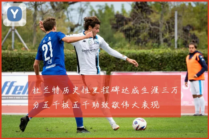 杜兰特历史性里程碑达成生涯三万分五千板五千助致敬伟大表现