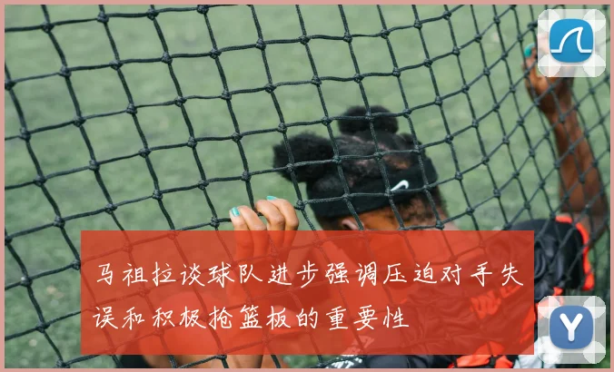 马祖拉谈球队进步强调压迫对手失误和积极抢篮板的重要性