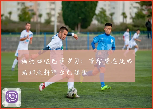 梅西回忆巴萨岁月：曾希望在此终老却未料阿尔巴退役