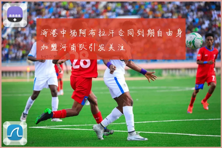 海港中场阿布拉汗合同到期自由身加盟河南队引发关注