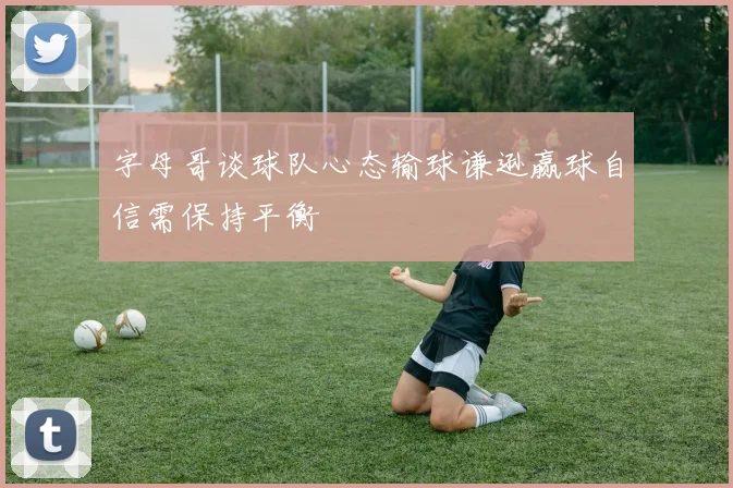 字母哥谈球队心态输球谦逊赢球自信需保持平衡