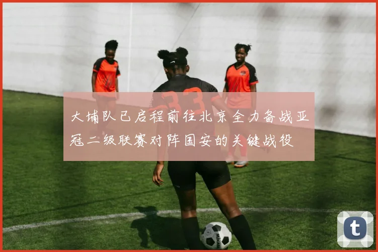 大埔队已启程前往北京全力备战亚冠二级联赛对阵国安的关键战役