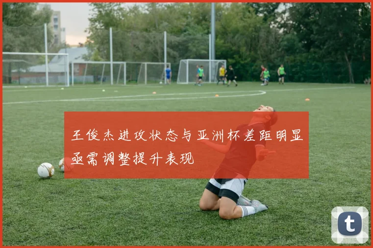 王俊杰进攻状态与亚洲杯差距明显亟需调整提升表现