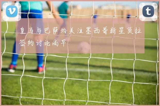 皇马与巴萨均关注墨西哥新星莫拉签约讨论尚早
