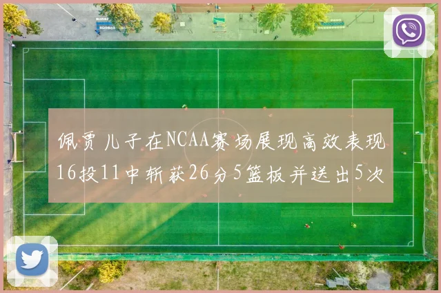 佩贾儿子在NCAA赛场展现高效表现16投11中斩获26分5篮板并送出5次失误
