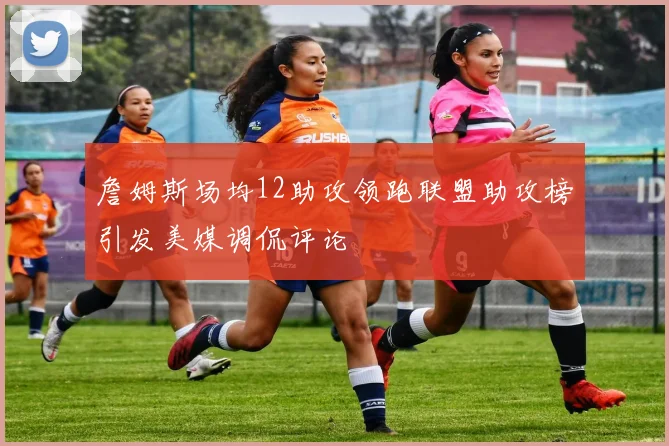 詹姆斯场均12助攻领跑联盟助攻榜引发美媒调侃评论