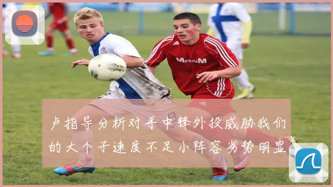 卢指导分析对手中锋外投威胁我们的大个子速度不足小阵容劣势明显