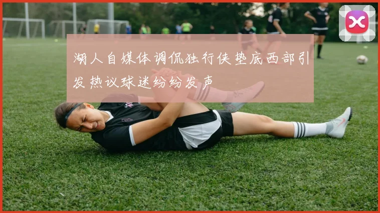 湖人自媒体调侃独行侠垫底西部引发热议球迷纷纷发声