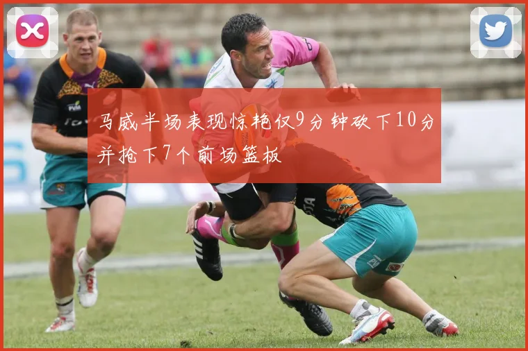 马威半场表现惊艳仅9分钟砍下10分并抢下7个前场篮板