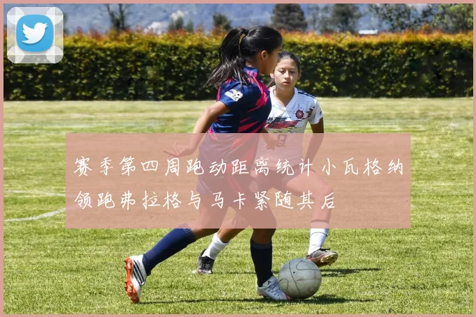 赛季第四周跑动距离统计小瓦格纳领跑弗拉格与马卡紧随其后