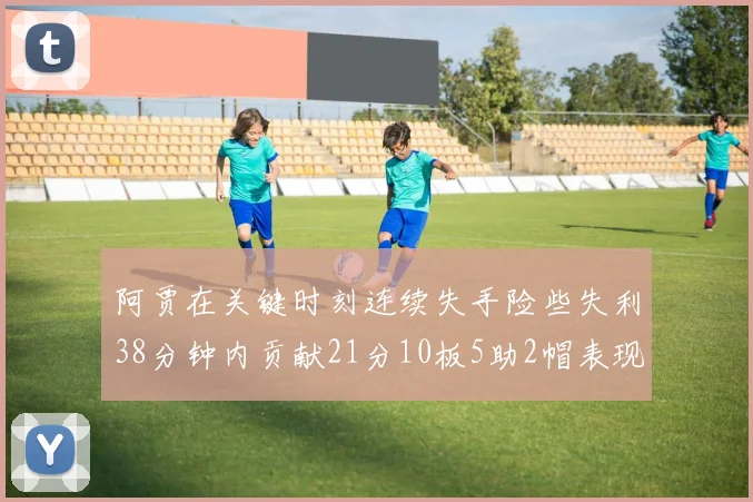 阿贾在关键时刻连续失手险些失利38分钟内贡献21分10板5助2帽表现出色