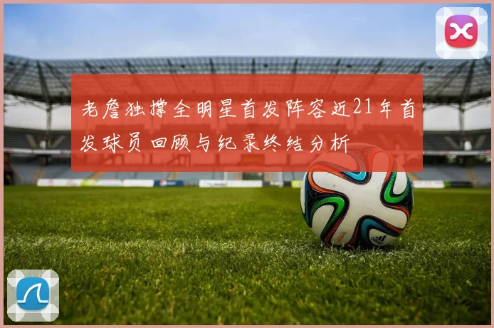 老詹独撑全明星首发阵容近21年首发球员回顾与纪录终结分析