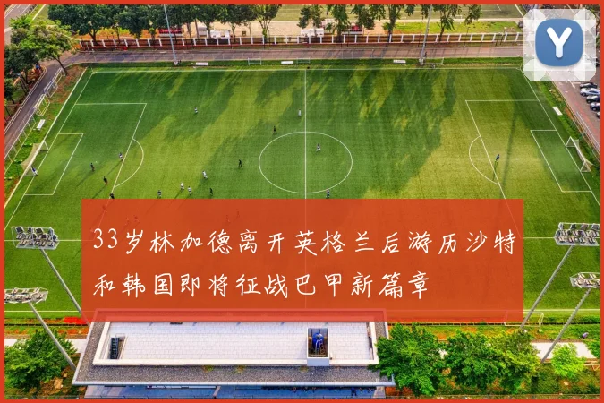 33岁林加德离开英格兰后游历沙特和韩国即将征战巴甲新篇章