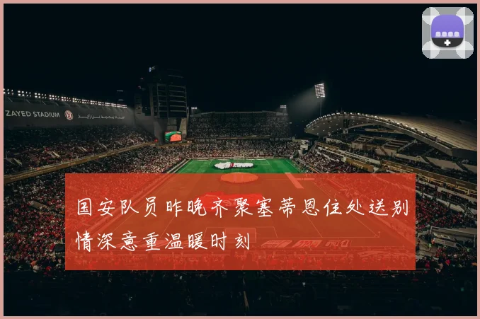 国安队员昨晚齐聚塞蒂恩住处送别情深意重温暖时刻