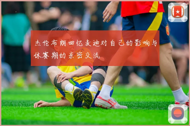 杰伦布朗回忆麦迪对自己的影响与休赛期的亲密交流