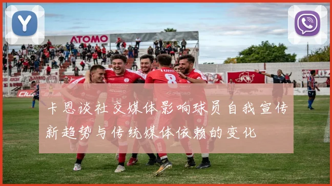 卡恩谈社交媒体影响球员自我宣传新趋势与传统媒体依赖的变化