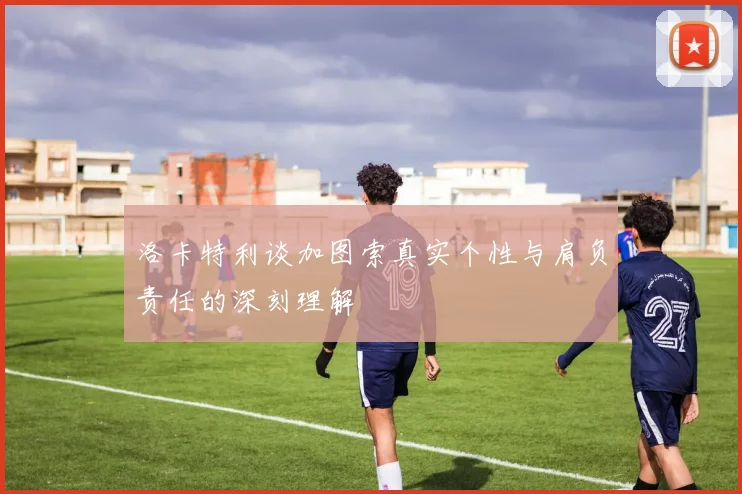 洛卡特利谈加图索真实个性与肩负责任的深刻理解
