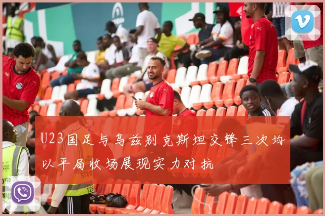 U23国足与乌兹别克斯坦交锋三次均以平局收场展现实力对抗