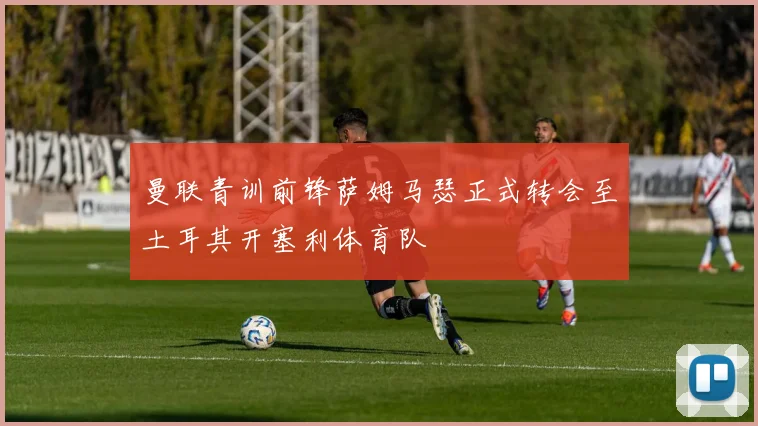 曼联青训前锋萨姆马瑟正式转会至土耳其开塞利体育队