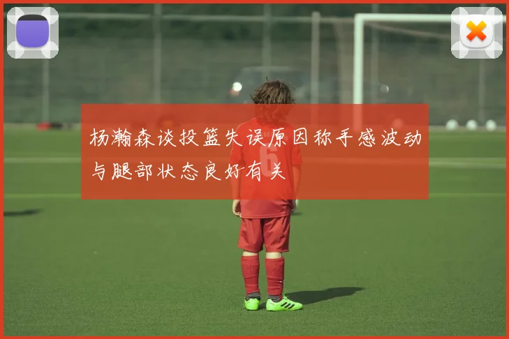 杨瀚森谈投篮失误原因称手感波动与腿部状态良好有关