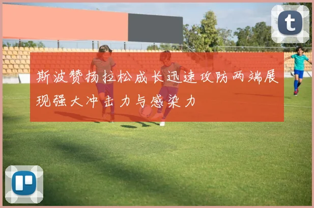 斯波赞扬拉松成长迅速攻防两端展现强大冲击力与感染力