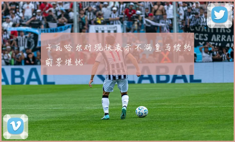 卡瓦哈尔对现状表示不满皇马续约前景堪忧