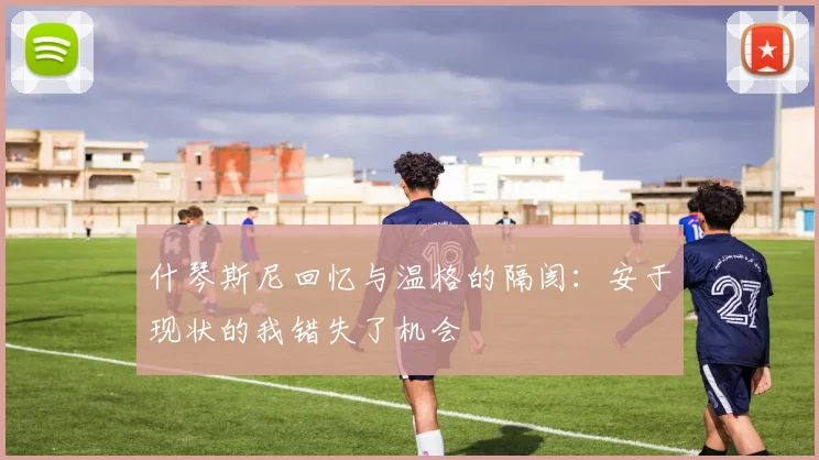 什琴斯尼回忆与温格的隔阂：安于现状的我错失了机会