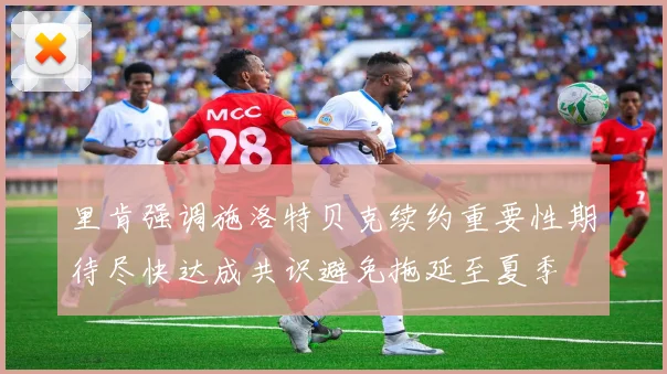 里肯强调施洛特贝克续约重要性期待尽快达成共识避免拖延至夏季