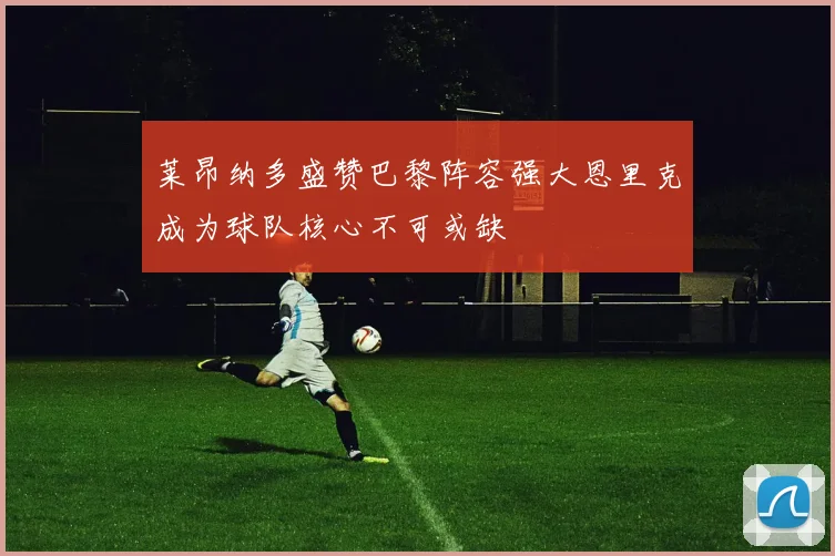 莱昂纳多盛赞巴黎阵容强大恩里克成为球队核心不可或缺