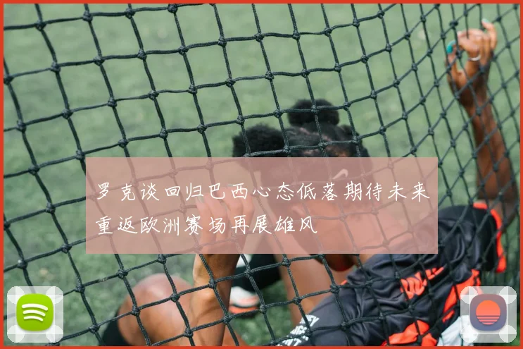 罗克谈回归巴西心态低落期待未来重返欧洲赛场再展雄风