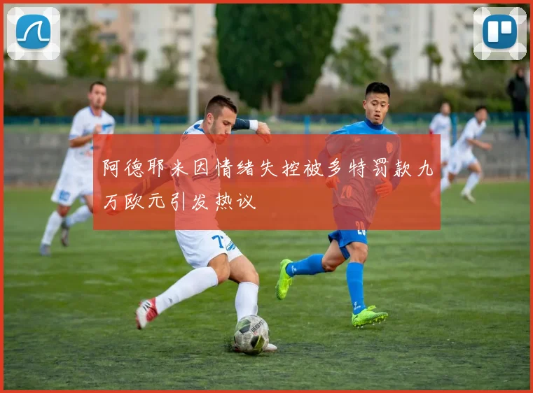 阿德耶米因情绪失控被多特罚款九万欧元引发热议