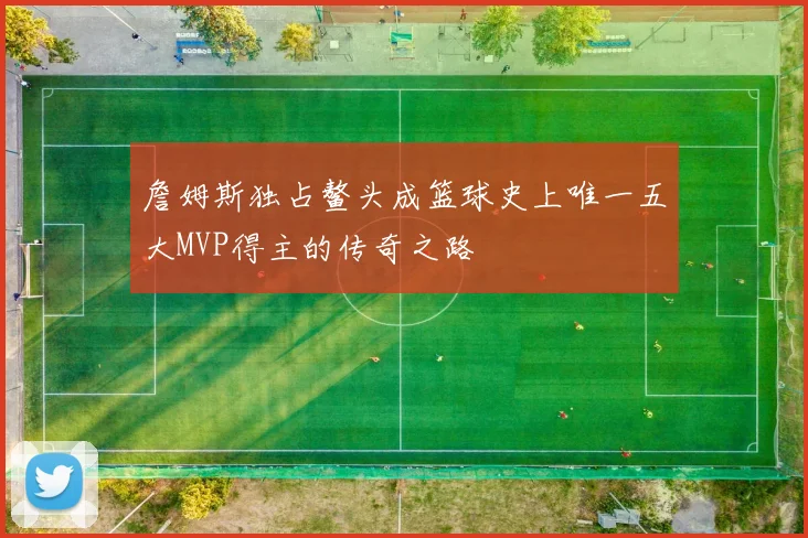 詹姆斯独占鳌头成篮球史上唯一五大MVP得主的传奇之路