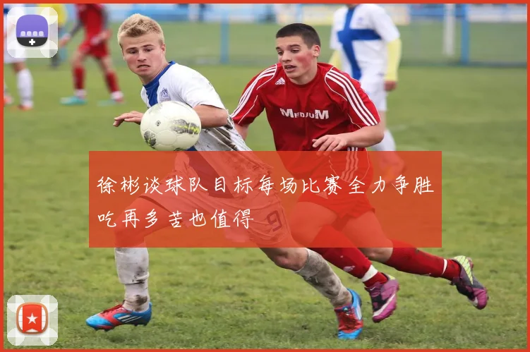 徐彬谈球队目标每场比赛全力争胜吃再多苦也值得