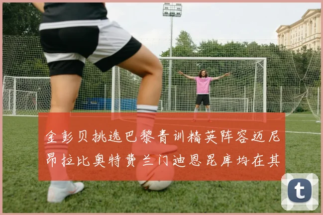 金彭贝挑选巴黎青训精英阵容迈尼昂拉比奥特费兰门迪恩昆库均在其中