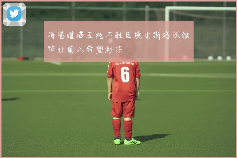 海港遭遇五轮不胜困境古斯塔沃缺阵让前八希望渺茫