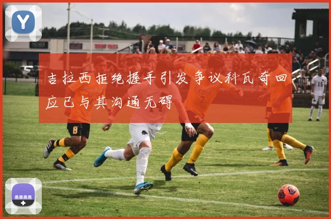 吉拉西拒绝握手引发争议科瓦奇回应已与其沟通无碍