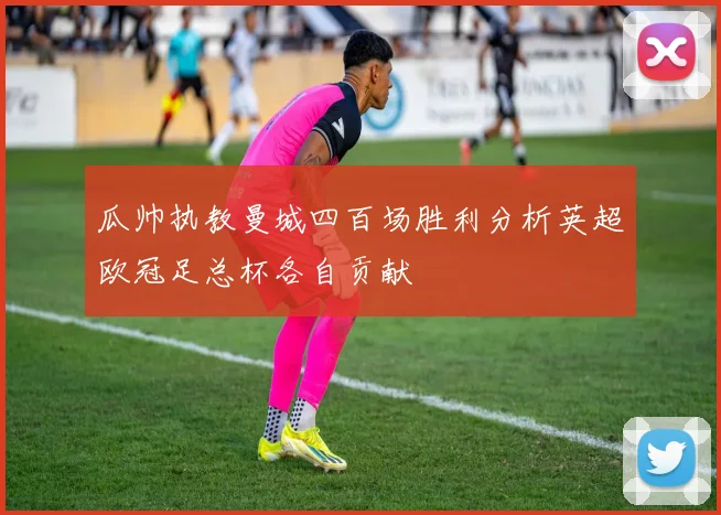 瓜帅执教曼城四百场胜利分析英超欧冠足总杯各自贡献