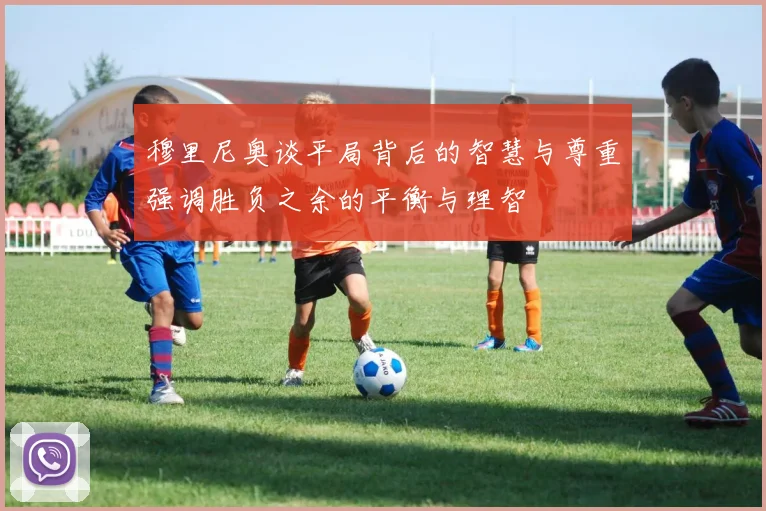 穆里尼奥谈平局背后的智慧与尊重强调胜负之余的平衡与理智