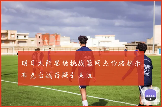 明日太阳客场挑战篮网杰伦格林和布克出战存疑引关注