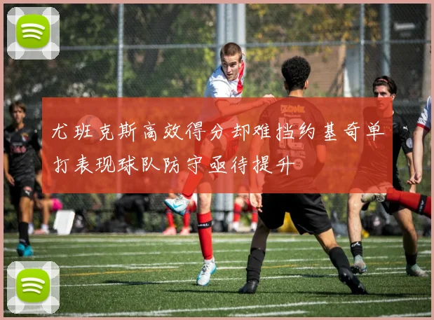 尤班克斯高效得分却难挡约基奇单打表现球队防守亟待提升