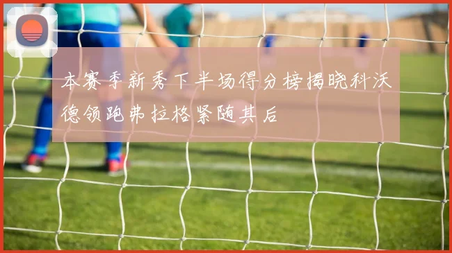 本赛季新秀下半场得分榜揭晓科沃德领跑弗拉格紧随其后